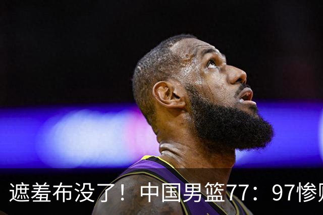 遮羞布没了！中国男篮77：97惨败日本二队，一味单打一点配合都没有